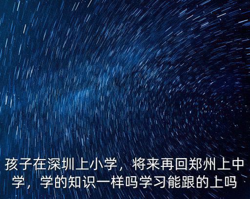 孩子在深圳上小學(xué)，將來再回鄭州上中學(xué)，學(xué)的知識(shí)一樣嗎學(xué)習(xí)能跟的上嗎