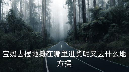 寶媽去擺地攤在哪里進貨呢又去什么地方擺