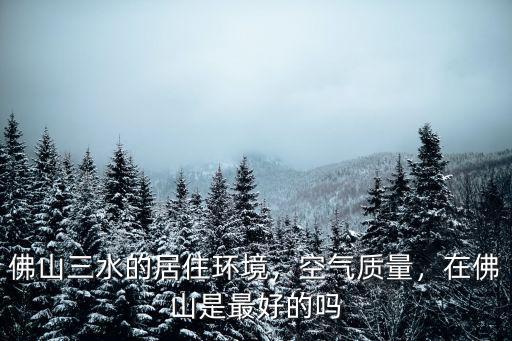 佛山三水的居住環境，空氣質量，在佛山是最好的嗎