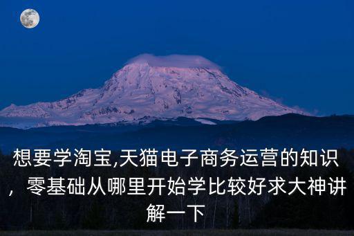 想要學(xué)淘寶,天貓電子商務(wù)運(yùn)營(yíng)的知識(shí)，零基礎(chǔ)從哪里開始學(xué)比較好求大神講解一下