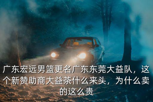 廣東宏遠男籃更名廣東東莞大益隊，這個新贊助商大益茶什么來頭，為什么賣的這么貴