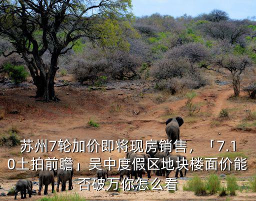 蘇州7輪加價即將現房銷售，「7.10土拍前瞻」吳中度假區地塊樓面價能否破萬你怎么看