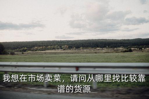 在東莞厚街菜市場賣菜怎么進貨,我想在市場賣菜