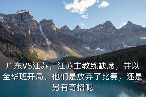 廣東VS江蘇，江蘇主教練缺席，并以全華班開局，他們是放棄了比賽，還是另有奇招呢