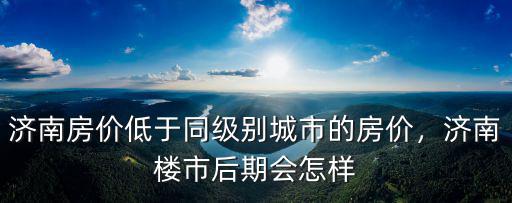 濟南房價低于同級別城市的房價，濟南樓市后期會怎樣