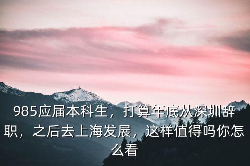 985應屆本科生，打算年底從深圳辭職，之后去上海發展，這樣值得嗎你怎么看