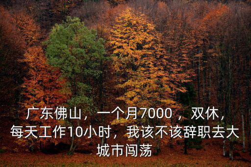 廣東佛山，一個月7000 ，雙休，每天工作10小時，我該不該辭職去大城市闖蕩