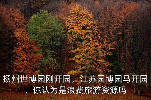 揚州世博園剛開園，江蘇園博園馬開園，你認為是浪費旅游資源嗎