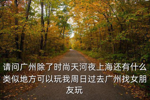 請問廣州除了時尚天河夜上海還有什么類似地方可以玩我周日過去廣州找女朋友玩