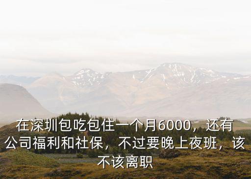 在深圳包吃包住一個月6000，還有公司福利和社保，不過要晚上夜班，該不該離職