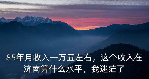 85年月收入一萬五左右，這個收入在濟(jì)南算什么水平，我迷茫了