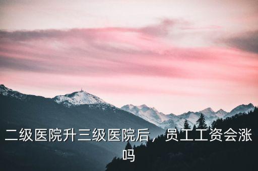 二級醫院升三級醫院后，員工工資會漲嗎