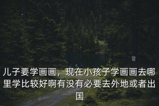 兒子要學(xué)畫(huà)畫(huà)，現(xiàn)在小孩子學(xué)畫(huà)畫(huà)去哪里學(xué)比較好啊有沒(méi)有必要去外地或者出國(guó)