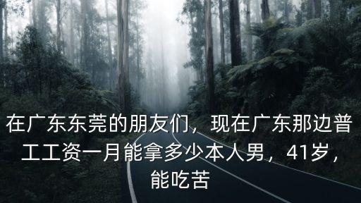 在廣東東莞的朋友們，現在廣東那邊普工工資一月能拿多少本人男，41歲，能吃苦