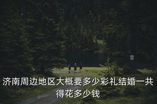 濟南周邊地區大概要多少彩禮結婚一共得花多少錢