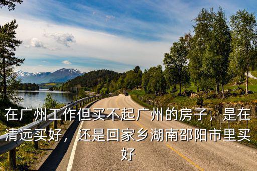 在廣州工作但買不起廣州的房子，是在清遠買好，還是回家鄉湖南邵陽市里買好
