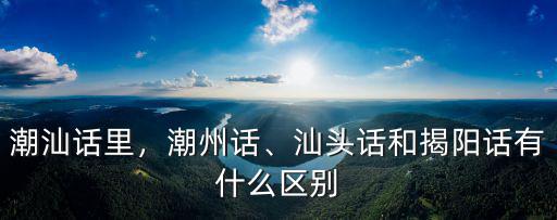 潮汕話里，潮州話、汕頭話和揭陽話有什么區(qū)別