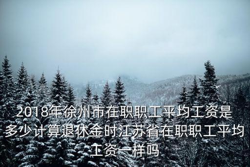 2018年徐州市在職職工平均工資是多少計算退休金時江蘇省在職職工平均工資一樣嗎