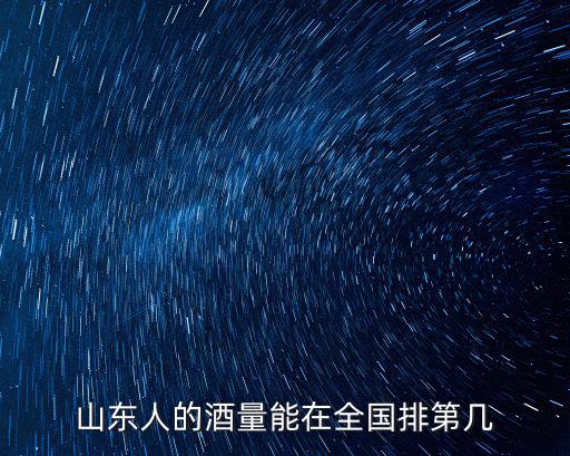 山東人在中央有多少人,山東人的酒量能在全國排第幾