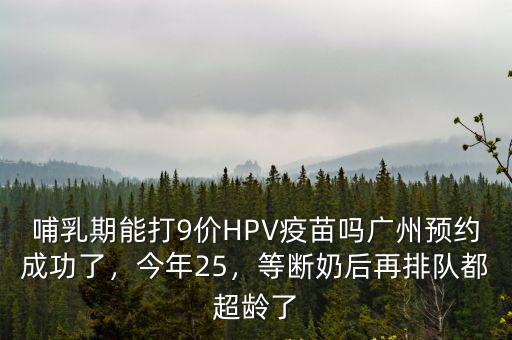 哺乳期能打9價HPV疫苗嗎廣州預(yù)約成功了，今年25，等斷奶后再排隊都超齡了