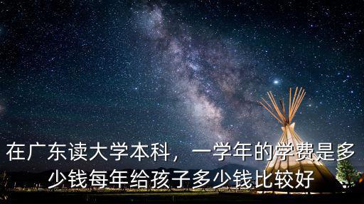 在廣東讀大學本科，一學年的學費是多少錢每年給孩子多少錢比較好