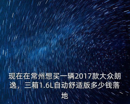 現在在常州想買一輛2017款大眾朗逸，三箱1.6L自動舒適版多少錢落地