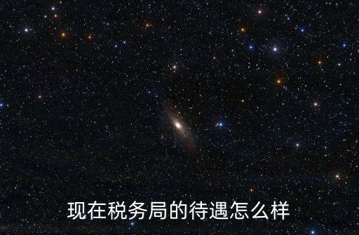 現在稅務局的待遇怎么樣