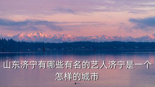 山東濟寧有哪些有名的藝人濟寧是一個怎樣的城市