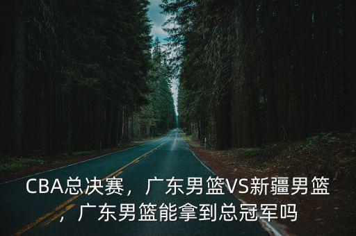 CBA總決賽，廣東男籃VS新疆男籃，廣東男籃能拿到總冠軍嗎