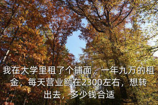 我在大學里租了個鋪面，一年九萬的租金，每天營業額在2300左右，想轉出去，多少錢合適