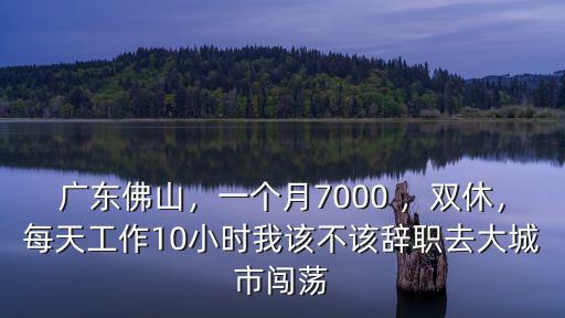 廣東佛山，一個月7000 ，雙休，每天工作10小時我該不該辭職去大城市闖蕩