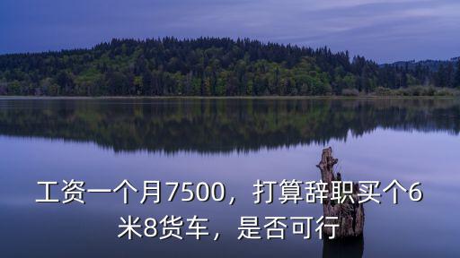 工資一個月7500，打算辭職買個6米8貨車，是否可行