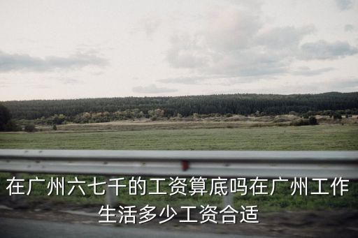 在廣州六七千的工資算底嗎在廣州工作生活多少工資合適