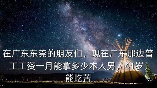 在廣東東莞的朋友們，現在廣東那邊普工工資一月能拿多少本人男，41歲，能吃苦