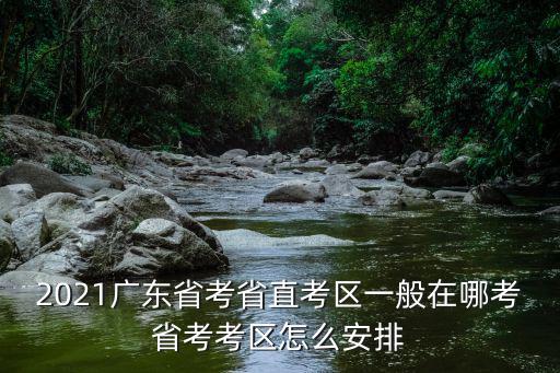 2021廣東省考省直考區(qū)一般在哪考省考考區(qū)怎么安排