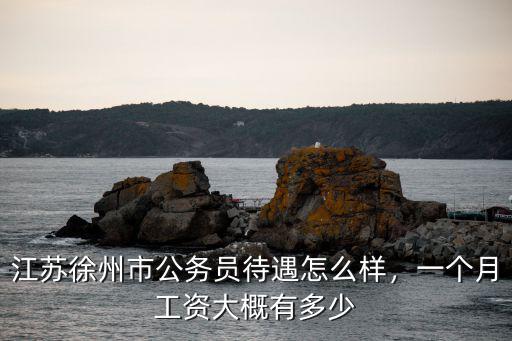 江蘇徐州市公務員待遇怎么樣，一個月工資大概有多少