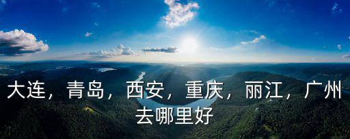 大連，青島，西安，重慶，麗江，廣州去哪里好