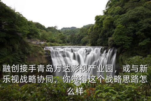 融創接手青島萬達影視產業園，或與新樂視戰略協同，你覺得這個戰略思路怎么樣
