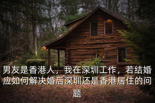 男友是香港人，我在深圳工作，若結婚應如何解決婚后深圳還是香港居住的問題