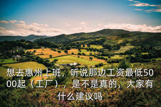 想去惠州上班，聽說那邊工資最低5000起（工廠），是不是真的，大家有什么建議嗎