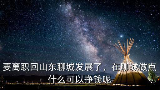 要離職回山東聊城發展了，在聊城做點什么可以掙錢呢