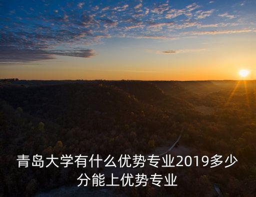 青島大學有什么優勢專業2019多少分能上優勢專業