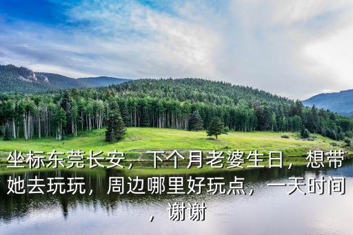 坐標東莞長安，下個月老婆生日，想帶她去玩玩，周邊哪里好玩點，一天時間，謝謝