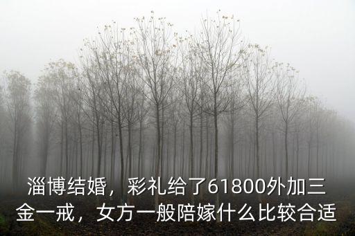 淄博結婚，彩禮給了61800外加三金一戒，女方一般陪嫁什么比較合適