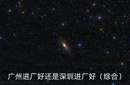 廣州進(jìn)廠好還是深圳進(jìn)廠好（綜合）
