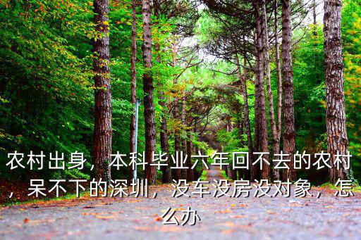 農(nóng)村出身，本科畢業(yè)六年回不去的農(nóng)村，呆不下的深圳，沒車沒房沒對象，怎么辦