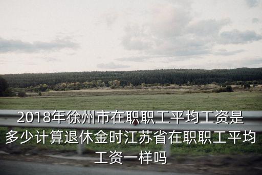 2018年徐州市在職職工平均工資是多少計算退休金時江蘇省在職職工平均工資一樣嗎