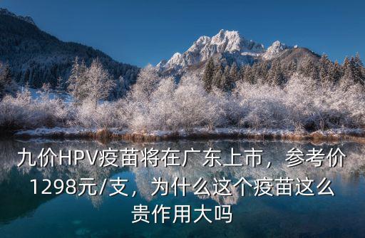 九價HPV疫苗將在廣東上市，參考價1298元/支，為什么這個疫苗這么貴作用大嗎