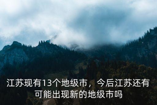 江蘇現有13個地級市，今后江蘇還有可能出現新的地級市嗎