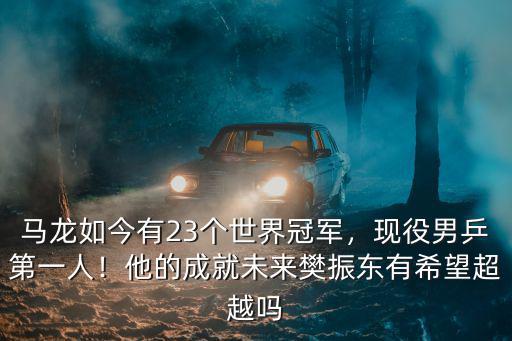 馬龍如今有23個世界冠軍，現役男乒第一人！他的成就未來樊振東有希望超越嗎
